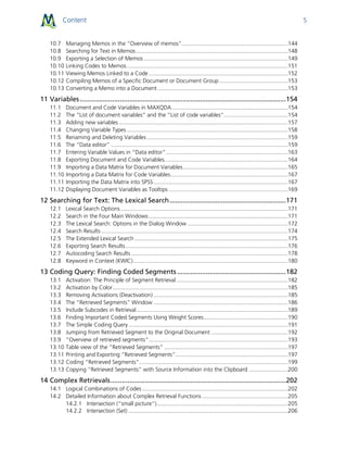 Content 5
10.7 Managing Memos in the “Overview of memos”....................................................................144
10.8 Searching for Text in Memos .................................................................................................148
10.9 Exporting a Selection of Memos ............................................................................................149
10.10 Linking Codes to Memos.......................................................................................................151
10.11 Viewing Memos Linked to a Code.........................................................................................152
10.12 Compiling Memos of a Specific Document or Document Group............................................153
10.13 Converting a Memo into a Document ...................................................................................153
11 Variables ............................................................................................................154
11.1 Document and Code Variables in MAXQDA ..........................................................................154
11.2 The “List of document variables” and the “List of code variables”.........................................154
11.3 Adding new variables ............................................................................................................157
11.4 Changing Variable Types .......................................................................................................158
11.5 Renaming and Deleting Variables ..........................................................................................159
11.6 The “Data editor” .................................................................................................................159
11.7 Entering Variable Values in “Data editor”..............................................................................163
11.8 Exporting Document and Code Variables...............................................................................164
11.9 Importing a Data Matrix for Document Variables...................................................................165
11.10 Importing a Data Matrix for Code Variables...........................................................................167
11.11 Importing the Data Matrix into SPSS......................................................................................167
11.12 Displaying Document Variables as Tooltips ............................................................................169
12 Searching for Text: The Lexical Search.............................................................171
12.1 Lexical Search Options...........................................................................................................171
12.2 Search in the Four Main Windows.........................................................................................171
12.3 The Lexical Search: Options in the Dialog Window ................................................................172
12.4 Search Results .......................................................................................................................174
12.5 The Extended Lexical Search ..................................................................................................175
12.6 Exporting Search Results........................................................................................................176
12.7 Autocoding Search Results ....................................................................................................178
12.8 Keyword in Context (KWIC)...................................................................................................180
13 Coding Query: Finding Coded Segments .........................................................182
13.1 Activation: The Principle of Segment Retrieval .......................................................................182
13.2 Activation by Color................................................................................................................185
13.3 Removing Activations (Deactivation)......................................................................................185
13.4 The “Retrieved Segments” Window ......................................................................................186
13.5 Include Subcodes in Retrieval.................................................................................................189
13.6 Finding Important Coded Segments Using Weight Scores......................................................190
13.7 The Simple Coding Query......................................................................................................191
13.8 Jumping from Retrieved Segment to the Original Document .................................................192
13.9 “Overview of retrieved segments”.........................................................................................193
13.10 Table view of the “Retrieved Segments" ...............................................................................197
13.11 Printing and Exporting “Retrieved Segments”........................................................................197
13.12 Coding “Retrieved Segments”...............................................................................................199
13.13 Copying “Retrieved Segments” with Source Information into the Clipboard .........................200
14 Complex Retrievals............................................................................................202
14.1 Logical Combinations of Codes .............................................................................................202
14.2 Detailed Information about Complex Retrieval Functions.......................................................205
14.2.1 Intersection (“small picture”)....................................................................................205
14.2.2 Intersection (Set) ......................................................................................................206
 