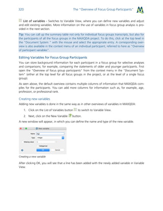 The “Overview of Focus Group Participants”320
List of variables - Switches to Variable View, where you can define new variables and adjust
and edit existing variables. More information on the use of variables in focus group analysis is pro-
vided in the next section.
Tip: You can call up the summary table not only for individual focus groups transcripts, but also for
the participants of all the focus groups in the MAXQDA project. To do this, click at the top level in
the "Document System " with the mouse and select the appropriate entry. A corresponding over-
view is also available in the context menu of an individual participant, referred to here as “Overview
of participant variables”.
Editing Variables for Focus Group Participants
You can store background information for each participant in a focus group for selective analyses
and comparisons; for example, comparing the statements of older and younger participants. First
open the "Overview of focus group participants" from the context menu in the "Document Sys-
tem" (either at the top level for all focus groups in the project, or at the level of a single focus
group).
As seen above, the default overview contains multiple columns of information that MAXQDA com-
piles for the participants. You can add more columns for information such as, for example, age,
profession, or professional rank.
Creating new variables
Adding new variables is done in the same way as in other overviews of variables in MAXQDA:
1. Click on the List of Variables button to switch to Variable View.
2. Next, click on the New Variable button.
A new window will appear, in which you can define the name and type of the new variable.
Creating a new variable
After clicking OK, you will see that a line has been added with the newly added variable in Variable
View.
 