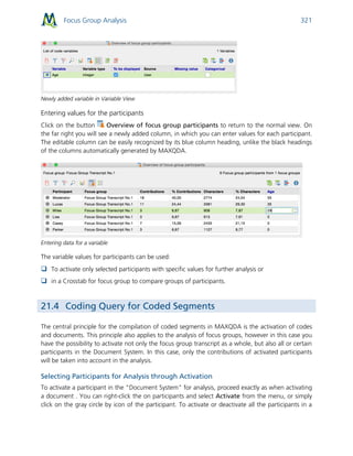 Focus Group Analysis 321
Newly added variable in Variable View
Entering values for the participants
Click on the button Overview of focus group participants to return to the normal view. On
the far right you will see a newly added column, in which you can enter values for each participant.
The editable column can be easily recognized by its blue column heading, unlike the black headings
of the columns automatically generated by MAXQDA.
Entering data for a variable
The variable values for participants can be used:
 To activate only selected participants with specific values for further analysis or
 in a Crosstab for focus group to compare groups of participants.
21.4 Coding Query for Coded Segments
The central principle for the compilation of coded segments in MAXQDA is the activation of codes
and documents. This principle also applies to the analysis of focus groups, however in this case you
have the possibility to activate not only the focus group transcript as a whole, but also all or certain
participants in the Document System. In this case, only the contributions of activated participants
will be taken into account in the analysis.
Selecting Participants for Analysis through Activation
To activate a participant in the "Document System" for analysis, proceed exactly as when activating
a document . You can right-click the on participants and select Activate from the menu, or simply
click on the gray circle by icon of the participant. To activate or deactivate all the participants in a
 