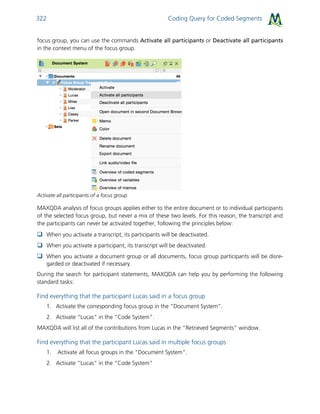 Coding Query for Coded Segments322
focus group, you can use the commands Activate all participants or Deactivate all participants
in the context menu of the focus group.
Activate all participants of a focus group
MAXQDA analysis of focus groups applies either to the entire document or to individual participants
of the selected focus group, but never a mix of these two levels. For this reason, the transcript and
the participants can never be activated together, following the principles below:
 When you activate a transcript, its participants will be deactivated.
 When you activate a participant, its transcript will be deactivated.
 When you activate a document group or all documents, focus group participants will be disre-
garded or deactivated if necessary.
During the search for participant statements, MAXQDA can help you by performing the following
standard tasks:
Find everything that the participant Lucas said in a focus group
1. Activate the corresponding focus group in the “Document System”.
2. Activate “Lucas” in the “Code System”.
MAXQDA will list all of the contributions from Lucas in the “Retrieved Segments” window.
Find everything that the participant Lucas said in multiple focus groups
1. Activate all focus groups in the “Document System”.
2. Activate “Lucas” in the “Code System”
 