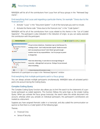 Focus Group Analysis 323
MAXQDA will list all of the contributions from Lucas from all focus groups in the “Retrieved Seg-
ments”.
Find everything that Lucas said regarding a particular theme, for example “Stress due to the
financial crisis”:
1. Activate “Lucas” in the “Document System” in all of the transcripts you wish to include.
2. Activate the theme code “Stress due to the financial crisis” in the “Code System”.
MAXQDA will list all of the contributions from Lucas related to this theme in the “List of Coded
Segments”. The participant is also indicated in the indication of origin, so you can easily associate
the contribution with the participant.
Statements of a participant on a topic in the “Retrieved Segments” window
Find everything that multiple participants said in a focus group
You can always activate multiple participants simultaneously. MAXQDA takes all activated partici-
pants into account during the Coding Query.
Complex Coding Query
The Complex Coding Query function also allows you to limit the search to the statements of a par-
ticular participant as coded segments. This function follows the same logic as the simple Coding
Query: When you activate the focus group transcript, the search takes the whole document into
account, whereas when you activate an individual participant, this participant’s contributions are
treated as a document.
Suppose you have assigned thematic codes in a transcript, and also coded the communication se-
quence so that there is a Code System of the following type:
Themes
 Financial Crisis
 Sense of Security
 