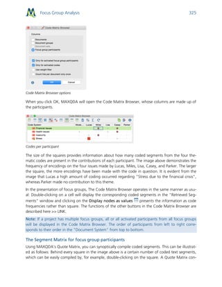 Focus Group Analysis 325
Code Matrix Browser options
When you click OK, MAXQDA will open the Code Matrix Browser, whose columns are made up of
the participants.
Codes per participant
The size of the squares provides information about how many coded segments from the four the-
matic codes are present in the contributions of each participant. The image above demonstrates the
frequency of encodings on the four issues made by Lucas, Miles, Lisa, Casey, and Parker. The larger
the square, the more encodings have been made with the code in question. It is evident from the
image that Lucas a high amount of coding occurred regarding "Stress due to the financial crisis",
whereas Parker made no contribution to this theme.
In the presentation of focus groups, The Code Matrix Browser operates in the same manner as usu-
al: Double-clicking on a cell will display the corresponding coded segments in the “Retrieved Seg-
ments” window and clicking on the Display nodes as values presents the information as code
frequencies rather than square. The functions of the other buttons in the Code Matrix Browser are
described here >> LINK.
Note: If a project has multiple focus groups, all or all activated participants from all focus groups
will be displayed in the Code Matrix Browser. The order of participants from left to right corre-
sponds to their order in the "Document System" from top to bottom.
The Segment Matrix for focus group participants
Using MAXQDA’s Quote Matrix, you can synoptically compile coded segments. This can be illustrat-
ed as follows: Behind every square in the image above is a certain number of coded text segments,
which can be easily compiled by, for example, double-clicking on the square. A Quote Matrix con-
 