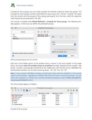 Focus Group Analysis 327
Crosstab for focus groups, you can easily compare the thematic coding for these two groups. The
Crosstab for focus groups functions essentially the same way as the “normal” crosstab: The codes
form the columns and the groups of focus group participants form the rows, while the respective
code frequencies are presented in the cells.
The function is located under Mixed Methods > Crosstab for focus groups. The following win-
dow appears, in which you can define the participant groups.
Define participant groups for the columns
Each line in the middle column of the window forms a column in the final crosstab. In the image
above, the option Insert all variable values as conditions has been selected and the variable "age
group" has been automatically transferred to the middle pane with the blue arrow. MAXQDA has
automatically inserted a row for both occurring values, "20 - 29" and "30 - 39".
Note: In the crosstab, MAXQDA evaluates all participants that meet the conditions in the second
column of the window - regardless of whether they come from one or more focus groups. You can
restrict the evaluation to include only currently activated participants using the Only activated fo-
cus group participants option.
The final crosstab appears as follows:
Crosstab for focus groups
 