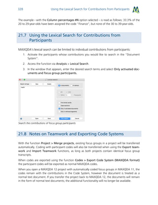 Using the Lexical Search for Contributions from Participants328
The example - with the Column percentages #N option selected – is read as follows: 33.3% of the
20 to 29-year-olds have been assigned the code "Finance", but none of the 30 to 39-year-olds.
21.7 Using the Lexical Search for Contributions from
Participants
MAXQDA’s lexical search can be limited to individual contributions from participants:
1. Activate the participants whose contributions you would like to search in the “Document
System”.
2. Access the function via Analysis > Lexical Search.
3. In the window that appears, enter the desired search terms and select Only activated doc-
uments and focus group participants.
Search the contributions of focus group participants
21.8 Notes on Teamwork and Exporting Code Systems
With the function Project > Merge projects, existing focus groups in a project will be transferred
automatically. Coding with participant codes will also be transferred when using the Export team-
work and Import Teamwork functions, as long as both projects contain identical focus group
transcripts.
When codes are exported using the function Codes > Export Code System (MAXQDA format)
the participant codes will be exported as normal MAXQDA codes.
When you open a MAXQDA 12 project with automatically coded focus groups in MAXQDA 11, the
codes remain with the contributions in the Code System, however the document is treated as a
normal text document. If you transfer the project back to MAXQDA 12, the documents will remain
in the form of normal text documents; the additional functionality will no longer be available.
 