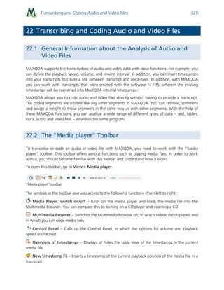 Transcribing and Coding Audio and Video Files 329
22 Transcribing and Coding Audio and Video Files
22.1 General Information about the Analysis of Audio and
Video Files
MAXQDA supports the transcription of audio and video data with basic functions. For example, you
can define the playback speed, volume, and rewind interval. In addition, you can insert timestamps
into your transcripts to create a link between transcript and voice-over. In addition, with MAXQDA
you can work with transcripts that were created with the software f4 / f5, wherein the existing
timestamps will be converted into MAXQDA internal timestamps .
MAXQDA allows you to code audio and video files directly without having to provide a transcript.
The coded segments are treated like any other segments in MAXQDA. You can retrieve, comment
and assign a weight to these segments in the same way as with other segments. With the help of
these MAXQDA functions, you can analyze a wide range of different types of data – text, tables,
PDFs, audio and video files – all within the same program.
22.2 The “Media player” Toolbar
To transcribe or code an audio or video file with MAXQDA, you need to work with the “Media
player” toolbar. This toolbar offers various functions such as playing media files. In order to work
with it, you should become familiar with this toolbar and understand how it works.
To open this toolbar, go to View > Media player.
“Media player” toolbar
The symbols in the toolbar give you access to the following functions (from left to right):
Media Player: switch on/off – turns on the media player and loads the media file into the
Multimedia Browser. You can compare this to turning on a CD player and inserting a CD.
Multimedia Browser – Switches the Multimedia Browser on, in which videos are displayed and
in which you can code media files.
Control Panel – Calls up the Control Panel, in which the options for volume and playback
speed are located.
Overview of timestamps – Displays or hides the table view of the timestamps in the current
media file.
New timestamp F6 – Inserts a timestamp of the current playback position of the media file in a
transcript.
 