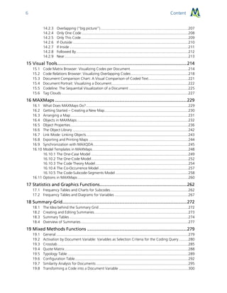 Content6
14.2.3 Overlapping (“big picture”)......................................................................................207
14.2.4 Only One Code ........................................................................................................208
14.2.5 Only This Code.........................................................................................................209
14.2.6 If Outside .................................................................................................................210
14.2.7 If Inside ....................................................................................................................211
14.2.8 Followed By..............................................................................................................212
14.2.9 Near.........................................................................................................................213
15 Visual Tools........................................................................................................214
15.1 Code Matrix Browser: Visualizing Codes per Document.........................................................214
15.2 Code Relations Browser: Visualizing Overlapping Codes........................................................218
15.3 Document Comparison Chart: A Visual Comparison of Coded Text.......................................221
15.4 Document Portrait: Visualizing a Document...........................................................................222
15.5 Codeline: The Sequential Visualization of a Document ..........................................................225
15.6 Tag Clouds............................................................................................................................227
16 MAXMaps ..........................................................................................................229
16.1 What Does MAXMaps Do?....................................................................................................229
16.2 Getting Started – Creating a New Map..................................................................................230
16.3 Arranging a Map...................................................................................................................231
16.4 Objects in MAXMaps.............................................................................................................232
16.5 Object Properties...................................................................................................................236
16.6 The Object Library .................................................................................................................242
16.7 Link Mode: Linking Objects....................................................................................................243
16.8 Exporting and Printing Maps .................................................................................................244
16.9 Synchronization with MAXQDA.............................................................................................245
16.10 Model Templates in MAXMaps..............................................................................................248
16.10.1 The One-Case Model ...............................................................................................249
16.10.2 The One-Code Model...............................................................................................252
16.10.3 The Code Theory Model...........................................................................................254
16.10.4 The Co-Occurrence Model .......................................................................................257
16.10.5 The Code-Subcode-Segments Model .......................................................................258
16.11 Options in MAXMaps ............................................................................................................260
17 Statistics and Graphics Functions......................................................................262
17.1 Frequency Tables and Charts for Subcodes............................................................................262
17.2 Frequency Tables and Diagrams for Variables ........................................................................267
18 Summary-Grid....................................................................................................272
18.1 The Idea behind the Summary Grid .......................................................................................272
18.2 Creating and Editing Summaries............................................................................................273
18.3 Summary Tables ....................................................................................................................274
18.4 Overview of Summaries.........................................................................................................277
19 Mixed Methods Functions ................................................................................279
19.1 General .................................................................................................................................279
19.2 Activation by Document Variable: Variables as Selection Criteria for the Coding Query .........280
19.3 Crosstab................................................................................................................................285
19.4 Quote Matrix.........................................................................................................................288
19.5 Typology Table ......................................................................................................................289
19.6 Configuration Table...............................................................................................................292
19.7 Similarity Analysis for Documents ..........................................................................................295
19.8 Transforming a Code into a Document Variable ....................................................................300
 