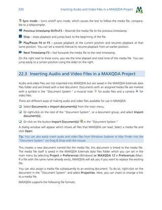 Inserting Audio and Video Files in a MAXQDA Project330
Sync mode – turns on/off sync mode, which causes the text to follow the media file, compara-
ble to a teleprompter.
Previous timestamp Shift+F3 – Rewinds the media file to the previous timestamp.
Stop – stops playback and jumps back to the beginning of the file.
Play/Pause F4 or F5 – pauses playback at the current position and resumes playback at that
same position. You can set a rewind interval to resume playback from an earlier position.
Next Timestamp F3 – fast forwards the media file to the next timestamp.
On the right next to these icons, you see the time elapsed and total time of the media file. You can
jump easily to a certain position using the slider on the right.
22.3 Inserting Audio and Video Files in a MAXQDA Project
Audio and video files are not imported into MAXQDA but are saved in the MAXQDA Externals data
files folder and are linked with a text document. Documents with an assigned media file are marked
with a symbol in the “Document System:” a musical note for audio files and a camera for
video files.
There are different ways of making audio and video files available for use in MAXQDA:
 Select Documents > Import document(s) from the main menu,
 Or right-click on the root of the “Document System”, or a document group, and select Import
document(s),
 Or click on the button Import Document(s) in the “Document System.”
A dialog window will appear which shows all files that MAXQDA can read. Select a media file and
click Open.
Tip: You can also easily insert audio and video files from Windows Explorer or Mac Finder into the
“Document System” via Drag & Drop with the mouse.
This creates a new document named like the media file; this document is linked to the media file.
The media file itself is saved in the MAXQDA Externals data files folder which you can set in the
main menu by selecting Project > Preferences (Windows) or MAXQDA 12 > Preferences (Mac).
If a file with the same name already exists, MAXQDA will ask you if you want to replace the existing
file.
You can also assign a media file subsequently to an existing document. To do so, right-click on the
document in the “Document System” and select Properties. Here, you can insert or change a link
to a media file.
MAXQDA supports the following file formats:
 