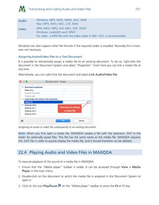 Transcribing and Coding Audio and Video Files 331
Audio Windows: MP3, WAV, WMA, AAC, M4A
Mac: MP3, WAV, AAC, CAF, M4A
Video MP4, MOV, MPG, AVI, M4V, 3GP, 3GGP
Windows: zusätzlich auch WMV
For video , a MP4 file with the video codec H.264 / AVC is recommended.
Windows can also support other file formats if the required codec is installed. Normally this is how-
ever not necessary.
Assigning Audio/Video files to a Text Document
It is possible to retroactively assign a media file to an existing document. To do so, right-click the
document in the Document System and select “Properties”. From here you can link a media file at
any time.
Alternatively, you can right-click the document and select Link Audio/Video file
Assigning an audio or video file subsequently to an existing document
Note: When you first open a media file, MAXQDA creates a file with the extension .DAT in the
folder for externally saved files. This file has the same name as the media file. MAXQDA requires
this .DAT file in order to quickly display the media file, and it should therefore not be deleted.
22.4 Playing Audio and Video Files in MAXQDA
To execute playback of the sound of a media file in MAXQDA:
1. Ensure that the “Media player” toolbar is visible. It can be accessed through View > Media
Player in the main menu.
2. Double-click on the document to which the media file is assigned in the Document System to
open it.
3. Click on the icon Play/Pause on the “Media player” toolbar or press the F4 or F5 key.
 