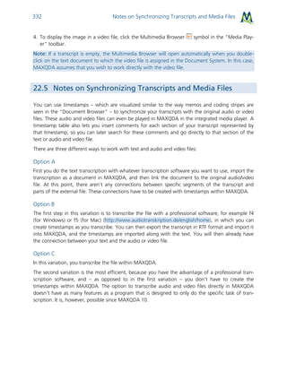 Notes on Synchronizing Transcripts and Media Files332
4. To display the image in a video file, click the Multimedia Browser symbol in the "Media Play-
er" toolbar.
Note: If a transcript is empty, the Multimedia Browser will open automatically when you double-
click on the text document to which the video file is assigned in the Document System. In this case,
MAXQDA assumes that you wish to work directly with the video file.
22.5 Notes on Synchronizing Transcripts and Media Files
You can use timestamps – which are visualized similar to the way memos and coding stripes are
seen in the “Document Browser” – to synchronize your transcripts with the original audio or video
files. These audio and video files can even be played in MAXQDA in the integrated media player. A
timestamp table also lets you insert comments for each section of your transcript represented by
that timestamp, so you can later search for these comments and go directly to that section of the
text or audio and video file.
There are three different ways to work with text and audio and video files:
Option A
First you do the text transcription with whatever transcription software you want to use, import the
transcription as a document in MAXQDA, and then link the document to the original audio/video
file. At this point, there aren’t any connections between specific segments of the transcript and
parts of the external file. These connections have to be created with timestamps within MAXQDA.
Option B
The first step in this variation is to transcribe the file with a professional software, for example f4
(for Windows) or f5 (for Mac) (http://www.audiotranskription.de/english/home), in which you can
create timestamps as you transcribe. You can then export the transcript in RTF format and import it
into MAXQDA, and the timestamps are imported along with the text. You will then already have
the connection between your text and the audio or video file.
Option C
In this variation, you transcribe the file within MAXQDA.
The second variation is the most efficient, because you have the advantage of a professional tran-
scription software, and – as opposed to in the first variation – you don’t have to create the
timestamps within MAXQDA. The option to transcribe audio and video files directly in MAXQDA
doesn’t have as many features as a program that is designed to only do the specific task of tran-
scription. It is, however, possible since MAXQDA 10.
 