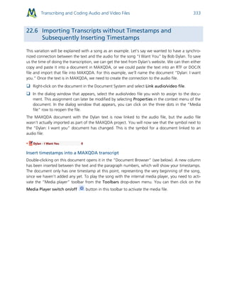 Transcribing and Coding Audio and Video Files 333
22.6 Importing Transcripts without Timestamps and
Subsequently Inserting Timestamps
This variation will be explained with a song as an example. Let’s say we wanted to have a synchro-
nized connection between the text and the audio for the song “I Want You” by Bob Dylan. To save
us the time of doing the transcription, we can get the text from Dylan’s website. We can then either
copy and paste it into a document in MAXQDA, or we could paste the text into an RTF or DOC/X
file and import that file into MAXQDA. For this example, we’ll name the document “Dylan: I want
you.” Once the text is in MAXQDA, we need to create the connection to the audio file.
 Right-click on the document in the Document System and select Link audio/video file.
 In the dialog window that appears, select the audio/video file you wish to assign to the docu-
ment. This assignment can later be modified by selecting Properties in the context menu of the
document. In the dialog window that appears, you can click on the three dots in the “Media
file” row to reopen the file.
The MAXQDA document with the Dylan text is now linked to the audio file, but the audio file
wasn’t actually imported as part of the MAXQDA project. You will now see that the symbol next to
the “Dylan: I want you” document has changed. This is the symbol for a document linked to an
audio file:
Insert timestamps into a MAXQDA transcript
Double-clicking on this document opens it in the “Document Browser” (see below). A new column
has been inserted between the text and the paragraph numbers, which will show your timestamps.
The document only has one timestamp at this point, representing the very beginning of the song,
since we haven’t added any yet. To play the song with the internal media player, you need to acti-
vate the “Media player” toolbar from the Toolbars drop-down menu. You can then click on the
Media Player switch on/off button in this toolbar to activate the media file.
 