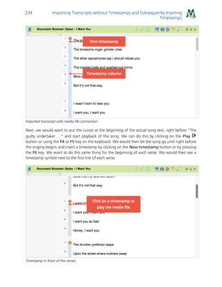 Importing Transcripts without Timestamps and Subsequently Inserting
Timestamps
334
Imported transcript with media file connection
Next, we would want to put the cursor at the beginning of the actual song text, right before “The
guilty undertaker …” and start playback of the song. We can do this by clicking on the Play
button or using the F4 or F5 key on the keyboard. We would then let the song go until right before
the singing begins and insert a timestamp by clicking on the New timestamp button or by pressing
the F6 key. We want to do this same thing for the beginning of each verse. We would then see a
timestamp symbol next to the first line of each verse.
Timestamp in front of the verses
 