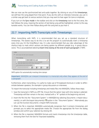 Transcribing and Coding Audio and Video Files 335
We can now use the synchronized text and audio together. By clicking on any of the timestamps,
we will hear the song played from that point. If you do this with an interview transcript, you can in
a similar way get back to various sections that you may want to hear again for tone or emphasis.
If you turn on the Sync mode in the toolbar and click on the timestamp next to the first verse, the
text follows the song, meaning the section of text being sung will be highlighted, similar to the way
karaoke works. You can then follow along with the song text as you hear it.
22.7 Importing f4/f5 Transcripts with Timestamps
When transcribing with f4/f5, it is recommended that you set up a standard structure of
timestamps. The easiest way to do this is to set the program to automatically insert a timestamp
every time you hit the Enter/Return key. It is also recommended that you take advantage of the
shortcut keys to mark which sections are being spoken by different people (e.g. in group discus-
sions). This is accomplished selecting Insert time stamp at the end of each paragraph in f4/f5.
f4/f5 option for automatically inserting time stamps
Important: MAXQDA can interpret timestamps in a transcript only when they appear at the end of
a paragraph.
Furthermore, when transcribing, it is useful to make use of f4 keyboard shortcuts in order to differ-
entiate between speakers, for example in group discussions or interviews.
To import the transcript including timestamps and media files into MAXQDA, follow these steps:
1. Save the transcript in f4/f5 as a RTF file. Ensure that the option Save with time stamps is selected.
Timestamps will then remain in the text, marked with a “#” symbol at the beginning and end.
2. Insert the file into the “Document System” in MAXQDA by selecting Documents > Import docu-
ment(s), or with the Import document(s) button in the “Document System.” Alternatively you
can use the function Documents > Import f4/f5 transcript.
3. When the file is imported, MAXQDA automatically recognizes that it contains timestamps and
prompts you to select the appropriate media file. Choose the appropriate file from the dialog
window and confirm your selection by clicking OK.
4. When the file is imported, MAXQDA formats and inserts timestamps into the timestamps table,
removing them from the text for improved readability.
 