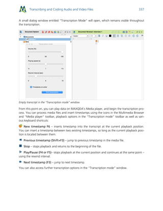Transcribing and Coding Audio and Video Files 337
A small dialog window entitled “Transcription Mode“ will open, which remains visible throughout
the transcription.
Empty transcript in the “Transcription mode” window
From this point on, you can play data on MAXQDA's Media player, and begin the transcription pro-
cess. You can process media files and insert timestamps using the icons in the Multimedia Browser
and “Media player” toolbar, playback options in the “Transcription mode” toolbar as well as vari-
ous keyboard shortcuts:
New timestamp F6 – inserts timestamp into the transcript at the current playback position.
You can insert a timestamp between two existing timestamps, so long as the current playback posi-
tion is located between them.
Previous timestamp (Shift+F3) – jump to previous timestamp in the media file.
Stop – stops playback and returns to the beginning of the file.
Play/Pause (F4 or F5)– stops playback at the current position and continues at the same point –
using the rewind interval.
Next timestamp (F3) – jump to next timestamp.
You can also access further transcription options in the “Transcription mode” window.
 
