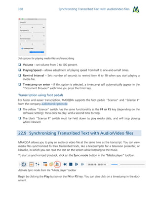 Synchronizing Transcribed Text with Audio/Video files338
Set options for playing media files and transcribing
 Volume – set volume from 0 to 100 percent.
 Playing Speed – allows adjustment of playing speed from half to one-and-a-half times.
 Rewind Interval – Sets number of seconds to rewind from 0 to 10 when you start playing a
media file.
 Timestamp on enter – If this option is selected, a timestamp will automatically appear in the
“Document Browser” each time you press the Enter key.
Transcription using foot pedals
For faster and easier transcription, MAXQDA supports the foot pedals “Science” and “Science II”
from the company audiotranskription.de:
 The yellow “Science” switch has the same functionality as the F4 or F5 key (depending on the
software setting): Press once to play, and a second time to stop.
 The black “Science II” switch must be held down to play media data, and will stop playing
when released.
22.9 Synchronizing Transcribed Text with Audio/Video files
MAXQDA allows you to play an audio or video file at the same time as the transcript. You can view
media files synchronized to their transcribed texts, like a teleprompter for a television presenter, or
karaoke, in which you can read the text on the screen while listening to the music.
To start a synchronized playback, click on the Sync mode button in the “Media player” toolbar.
Activate Sync mode from the “Media player” toolbar
Begin by clicking the Play button or the F4 or F5 key. You can also click on a timestamp in the doc-
ument.
 