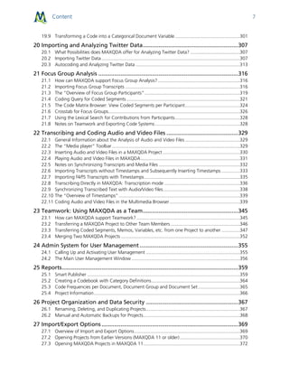 Content 7
19.9 Transforming a Code into a Categorical Document Variable..................................................301
20 Importing and Analyzing Twitter Data............................................................307
20.1 What Possibilities does MAXQDA offer for Analyzing Twitter Data? ......................................307
20.2 Importing Twitter Data ..........................................................................................................307
20.3 Autocoding and Analyzing Twitter Data ................................................................................313
21 Focus Group Analysis ........................................................................................316
21.1 How can MAXQDA support Focus Group Analysis?...............................................................316
21.2 Importing Focus Group Transcripts ........................................................................................316
21.3 The “Overview of Focus Group Participants”.........................................................................319
21.4 Coding Query for Coded Segments.......................................................................................321
21.5 The Code Matrix Browser: View Coded Segments per Participant..........................................324
21.6 Crosstab for Focus Groups.....................................................................................................326
21.7 Using the Lexical Search for Contributions from Participants..................................................328
21.8 Notes on Teamwork and Exporting Code Systems .................................................................328
22 Transcribing and Coding Audio and Video Files .............................................329
22.1 General Information about the Analysis of Audio and Video Files ..........................................329
22.2 The “Media player” Toolbar ..................................................................................................329
22.3 Inserting Audio and Video Files in a MAXQDA Project ...........................................................330
22.4 Playing Audio and Video Files in MAXQDA............................................................................331
22.5 Notes on Synchronizing Transcripts and Media Files ..............................................................332
22.6 Importing Transcripts without Timestamps and Subsequently Inserting Timestamps ..............333
22.7 Importing f4/f5 Transcripts with Timestamps .........................................................................335
22.8 Transcribing Directly in MAXQDA: Transcription mode ..........................................................336
22.9 Synchronizing Transcribed Text with Audio/Video files...........................................................338
22.10 The “Overview of Timestamps”.............................................................................................339
22.11 Coding Audio and Video Files in the Multimedia Browser......................................................339
23 Teamwork: Using MAXQDA as a Team............................................................345
23.1 How can MAXQDA support Teamwork? ...............................................................................345
23.2 Transferring a MAXQDA Project to Other Team Members .....................................................346
23.3 Transferring Coded Segments, Memos, Variables, etc. from one Project to another ..............347
23.4 Merging Two MAXQDA Projects ...........................................................................................352
24 Admin System for User Management..............................................................355
24.1 Calling Up and Activating User Management ........................................................................355
24.2 The Main User Management Window ...................................................................................356
25 Reports...............................................................................................................359
25.1 Smart Publisher .....................................................................................................................359
25.2 Creating a Codebook with Category Definitions....................................................................364
25.3 Code Frequencies per Document, Document Group and Document Set ................................365
25.4 Project Information................................................................................................................366
26 Project Organization and Data Security ..........................................................367
26.1 Renaming, Deleting, and Duplicating Projects........................................................................367
26.2 Manual and Automatic Backups for Projects..........................................................................368
27 Import/Export Options ......................................................................................369
27.1 Overview of Import and Export Options.................................................................................369
27.2 Opening Projects from Earlier Versions (MAXQDA 11 or older)..............................................370
27.3 Opening MAXQDA Projects in MAXQDA 11..........................................................................372
 