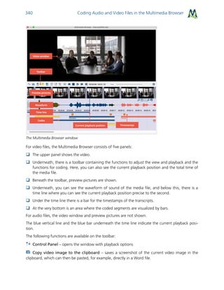 Coding Audio and Video Files in the Multimedia Browser340
The Multimedia Browser window
For video files, the Multimedia Browser consists of five panels:
 The upper panel shows the video.
 Underneath, there is a toolbar containing the functions to adjust the view and playback and the
functions for coding. Here, you can also see the current playback position and the total time of
the media file.
 Beneath the toolbar, preview pictures are shown.
 Underneath, you can see the waveform of sound of the media file, and below this, there is a
time line where you can see the current playback position precise to the second.
 Under the time line there is a bar for the timestamps of the transcripts.
 At the very bottom is an area where the coded segments are visualized by bars.
For audio files, the video window and preview pictures are not shown.
The blue vertical line and the blue bar underneath the time line indicate the current playback posi-
tion.
The following functions are available on the toolbar:
Control Panel – opens the window with playback options
Copy video image to the clipboard – saves a screenshot of the current video image in the
clipboard, which can then be pasted, for example, directly in a Word file.
 