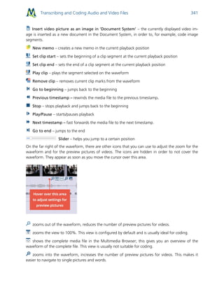 Transcribing and Coding Audio and Video Files 341
Insert video picture as an image in ‘Document System’ – the currently displayed video im-
age is inserted as a new document in the Document System, in order to, for example, code image
segments.
New memo – creates a new memo in the current playback position
Set clip start – sets the beginning of a clip segment at the current playback position
Set clip end – sets the end of a clip segment at the current playback position
Play clip – plays the segment selected on the waveform
Remove clip – removes current clip marks from the waveform
Go to beginning – jumps back to the beginning
Previous timestamp – rewinds the media file to the previous timestamp.
Stop – stops playback and jumps back to the beginning
Play/Pause – starts/pauses playback
Next timestamp – fast forwards the media file to the next timestamp.
Go to end – jumps to the end
Slider – helps you jump to a certain position
On the far right of the waveform, there are other icons that you can use to adjust the zoom for the
waveform and for the preview pictures of videos. The icons are hidden in order to not cover the
waveform. They appear as soon as you move the cursor over this area.
zooms out of the waveform, reduces the number of preview pictures for videos.
zooms the view to 100%. This view is configured by default and is usually ideal for coding.
shows the complete media file in the Multimedia Browser; this gives you an overview of the
waveform of the complete file. This view is usually not suitable for coding.
zooms into the waveform, increases the number of preview pictures for videos. This makes it
easier to navigate to single pictures and words.
 