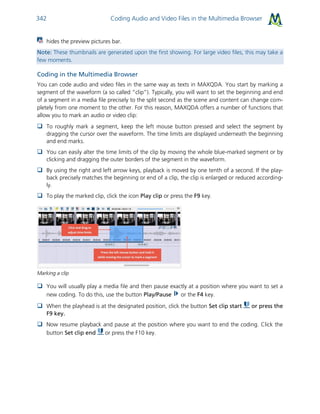 Coding Audio and Video Files in the Multimedia Browser342
hides the preview pictures bar.
Note: These thumbnails are generated upon the first showing. For large video files, this may take a
few moments.
Coding in the Multimedia Browser
You can code audio and video files in the same way as texts in MAXQDA. You start by marking a
segment of the waveform (a so called “clip”). Typically, you will want to set the beginning and end
of a segment in a media file precisely to the split second as the scene and content can change com-
pletely from one moment to the other. For this reason, MAXQDA offers a number of functions that
allow you to mark an audio or video clip:
 To roughly mark a segment, keep the left mouse button pressed and select the segment by
dragging the cursor over the waveform. The time limits are displayed underneath the beginning
and end marks.
 You can easily alter the time limits of the clip by moving the whole blue-marked segment or by
clicking and dragging the outer borders of the segment in the waveform.
 By using the right and left arrow keys, playback is moved by one tenth of a second. If the play-
back precisely matches the beginning or end of a clip, the clip is enlarged or reduced according-
ly.
 To play the marked clip, click the icon Play clip or press the F9 key.
Marking a clip
 You will usually play a media file and then pause exactly at a position where you want to set a
new coding. To do this, use the button Play/Pause or the F4 key.
 When the playhead is at the designated position, click the button Set clip start or press the
F9 key.
 Now resume playback and pause at the position where you want to end the coding. Click the
button Set clip end or press the F10 key.
 