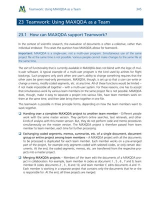 Teamwork: Using MAXQDA as a Team 345
23 Teamwork: Using MAXQDA as a Team
23.1 How can MAXQDA support Teamwork?
In the context of scientific research, the evaluation of documents is often a collective, rather than
individual endeavor. This raises the question how MAXQDA allows for teamwork.
Important: MAXQDA is a single-user, not a multi-user program. Simultaneous use of the same
project file at the same time is not possible. Various people cannot make changes to the same file at
the same time.
The sort of functionality that is currently available in MAXQDA does not blend with the logic of mul-
ti-user software. A typical example of a multi-user program is the kind used by airlines for flight
bookings. Such programs only work when one user’s ability to change something requires that the
other users be given read-only permissions. MAXQDA, though, is set up so that a user can write or
change a memo, modify coded segments, etc. at any time. All of these functions would be limited –
if not made impossible all together – with a multi-user system. For these reasons, one has to accept
that simultaneous work by various team members on the same project file is not possible. MAXQDA
does, though, make it easy to separate a project into various files, have team members work on
them at the same time, and then later bring them together in one file.
This teamwork is possible in three principle forms, depending on how the team members want to
work together.
 Handing over a complete MAXQDA project to another team member – Different people
work with the same master version. They perform online searches, text retrievals, and other
kinds of analysis with this master version. But, they do not perform code and memo procedures
simultaneously on the master version. The MAXQDA project is therefore passed from team
member to team member, each time for further processing.
 Exchanging coded segments, memos, summaries, etc. of a single document, document
group or entire project among team members – A MAXQDA project with all the documents
to be processed is duplicated for each team member. Each member works on a pre-arranged
part of the project, for example only segments coded with selected codes, or only certain doc-
uments. At the end, the coded segments, memos, etc. are transferred from the respective pro-
jects into a master project.
 Merging MAXQDA projects – Members of the team edit the documents of a MAXQDA pro-
ject in collaboration. For example, team member A codes as document 1 , 5 , 6 , 7 and 9, team
member B codes documents 2 , 3 , 8 and 10, and team member C edits documents 4 and 11.
Each member is working in a separate project that contains only the documents that he or she
is responsible for. At the end, all three projects are merged.
 
