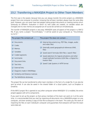 Transferring a MAXQDA Project to Other Team Members346
23.2 Transferring a MAXQDA Project to Other Team Members
The first case is the easiest, because here you can always transfer the entire project as a MAXQDA
project from one computer to another, knowing that all team members always have the same data
pool. However, you can never have two people coding project documents or creating memos simul-
taneously on different. Evaluation in which no new codes are created, no variable values are
changed and no new memos are assigned can of course be carried out simultaneously.
The transfer of MAXQDA projects is very easy: MAXQDA saves all aspects of the project in a MX12
file. If you name a project “ForumAnalysis,” it will be saved on your computer as “ForumAnaly-
sis.mx12.”
The project file contains all … The project file does not contain …
 Documents
 Codes
 Memos
 Variables
 Coded segments
 Summaries
 Document links
 Text links
 External links
 Diagrams made in MAXMaps
 Similarity and Distance matrices
 The MAXDictio dictionary
 External documents (e.g. PDF files, images, audio
and video files)
 Externally saved geographical references (KML
files)
 Saved search formulas (SEA files = search files)
 Saved selections for logical activations and other
mixed methods functions (LOA files = LOgical Ac-
tivation files)
 Saved Code Systems in MTR format
The project file can be transferred to other team members in the form of a single file. It can also be
sent by email. It can also be saved in the shared folder of a cloud system, such as Dropbox or
Onedrive.
If the MX12 project file is opened on any other computer where MAXQDA 12 is installed, the entire
project appears with all its components.
If you want to set up the project, so that various members of the team can work on it at the same
time, it is recommended that you start by importing all documents into a MAXQDA project on one
computer, and then sending a copy of that file to everyone in the team. This saves you the work of
importing the files on each individual’s computer and guarantees that everyone will have the exact
same data set.
 