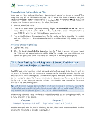 Teamwork: Using MAXQDA as a Team 347
Sharing Projects that have External Files
If you have associated audio or video files to documents or if you did not import very large PDF or
image files, they will not be saved in the project file, but rather in a folder for external files (path
listed under Project > Preferences (Windows) or MAXQDA 12 > Preferences (Mac)). If you want
to share these files along with the project file, follow these steps:
1. Send the project (MX12) file.
2. Group all the external files together by selecting Project > Bundle external data files. A com-
pressed ZIP folder with those files attached to the project will then appear in the same folder as
your MX12 file, which you can then send to your team members
3. Pass on this file to your fellow researchers. The file can be very large, especially if it contains
audio and video data. It can therefore not be sent via email but rather using a cloud system or
USB stick.
Procedure for Receiving the Files
1. Open the MX12 file.
2. Select the Unpack bundled data files option from the Project drop-down menu and choose
the ZIP file that was sent with the external files. MAXQDA unpacks these external files and puts
them in the appropriate folder, so that they are connected to the newly-opened project.
23.3 Transferring Coded Segments, Memos, Variables, etc.
from one Project to another
MAXQDA also supports another type of teamwork, which allows people in the team to work on
documents at the same time. It is required that everyone has the same exact data set, meaning that
each person has a copy of the project on their own computer. However, different team members
are not required to process the documents in the same order, nor must the number of documents
be the same on each computer, meaning different computers can have more or less documents
available in the “Document System.”
Tip: Each document must be identical in form for all team members or computers, meaning the
number of paragraphs and the actual text must correspond completely and accurately. The format-
ting, however, for example font type and size, does not need to be the same.
The following example is set up for only two different computers, but the same principle works for
as many computers as you require.
Computer 1
Project with documents A, B, C and D
Computer 2
Project with documents A, B, C and E, F
The document pool does not need to be exactly the same, in the sense that all documents available
on computer 1 must also be available on computer 2.
 