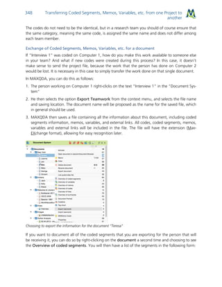 Transferring Coded Segments, Memos, Variables, etc. from one Project to
another
348
The codes do not need to be the identical, but in a research team you should of course ensure that
the same category, meaning the same code, is assigned the same name and does not differ among
each team member.
Exchange of Coded Segments, Memos, Variables, etc. for a document
If “Interview 1” was coded on Computer 1, how do you make this work available to someone else
in your team? And what if new codes were created during this process? In this case, it doesn’t
make sense to send the project file, because the work that the person has done on Computer 2
would be lost. It is necessary in this case to simply transfer the work done on that single document.
In MAXQDA, you can do this as follows:
1. The person working on Computer 1 right-clicks on the text “Interview 1” in the “Document Sys-
tem”
2. He then selects the option Export Teamwork from the context menu, and selects the file name
and saving location. The document name will be proposed as the name for the saved file, which
in general should be used.
3. MAXQDA then saves a file containing all the information about this document, including coded
segments information, memos, variables, and external links. All codes, coded segments, memos,
variables and external links will be included in the file. The file will have the extension (Max-
EXchange format), allowing for easy recognition later.
Choosing to export the information for the document “Teresa”
If you want to document all of the coded segments that you are exporting for the person that will
be receiving it, you can do so by right-clicking on the document a second time and choosing to see
the Overview of coded segments. You will then have a list of the segments in the following form:
 