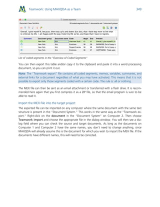 Teamwork: Using MAXQDA as a Team 349
List of coded segments in the “Overview of Coded Segments”
You can then export this table and/or copy it to the clipboard and paste it into a word processing
document, so you can print it out.
Note: The “Teamwork export” file contains all coded segments, memos, variables, summaries, and
external links for a document regardless of what you may have activated. This means that it is not
possible to export only those segments coded with a certain code. The rule is: all or nothing.
The MEX file can then be sent as an email attachment or transferred with a flash drive. It is recom-
mended here again that you first compress it as a ZIP file, so that the email program is sure to be
able to read it.
Import the MEX File into the target project
The exported file can be imported on any computer where the same document with the same text
structure is present in the “Document System.” This works in the same way as the “Teamwork ex-
port.” Right-click on the document in the “Document System” on Computer 2. Then choose
Teamwork import and choose the appropriate file in the dialog window. You will then see a dia-
log field where you can check the source and target documents. As long as the documents on
Computer 1 and Computer 2 have the same names, you don’t need to change anything, since
MAXQDA will already assume this is the document for which you wish to import the MEX file. If the
documents have different names, this will need to be corrected.
 
