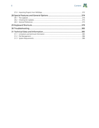 Content8
27.4 Importing Projects from MAXApp..........................................................................................372
28 Special Features and General Options .............................................................374
28.1 The Logbook .........................................................................................................................374
28.2 Checking for Updates............................................................................................................375
28.3 General Preferences...............................................................................................................375
29 Keyboard Shortcuts...........................................................................................379
30 Troubleshooting................................................................................................383
31 Technical Data and Information.......................................................................385
31.1 Limitations and technical information....................................................................................385
31.2 File Management...................................................................................................................386
31.3 System Requirements ............................................................................................................386
 