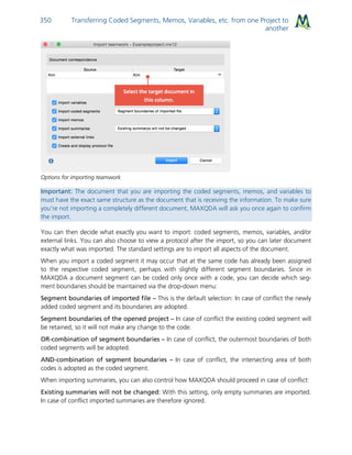 Transferring Coded Segments, Memos, Variables, etc. from one Project to
another
350
Options for importing teamwork
Important: The document that you are importing the coded segments, memos, and variables to
must have the exact same structure as the document that is receiving the information. To make sure
you’re not importing a completely different document, MAXQDA will ask you once again to confirm
the import.
You can then decide what exactly you want to import: coded segments, memos, variables, and/or
external links. You can also choose to view a protocol after the import, so you can later document
exactly what was imported. The standard settings are to import all aspects of the document.
When you import a coded segment it may occur that at the same code has already been assigned
to the respective coded segment, perhaps with slightly different segment boundaries. Since in
MAXQDA a document segment can be coded only once with a code, you can decide which seg-
ment boundaries should be maintained via the drop-down menu:
Segment boundaries of imported file – This is the default selection: In case of conflict the newly
added coded segment and its boundaries are adopted.
Segment boundaries of the opened project – In case of conflict the existing coded segment will
be retained, so it will not make any change to the code.
OR-combination of segment boundaries – In case of conflict, the outermost boundaries of both
coded segments will be adopted.
AND-combination of segment boundaries – In case of conflict, the intersecting area of both
codes is adopted as the coded segment.
When importing summaries, you can also control how MAXQDA should proceed in case of conflict:
Existing summaries will not be changed: With this setting, only empty summaries are imported.
In case of conflict imported summaries are therefore ignored.
 