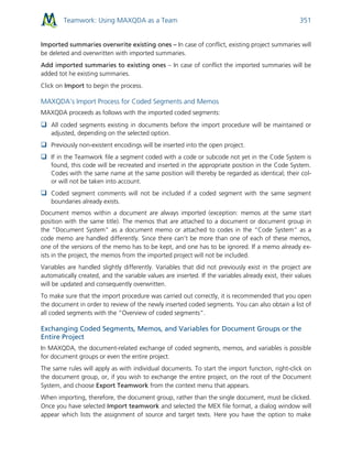 Teamwork: Using MAXQDA as a Team 351
Imported summaries overwrite existing ones – In case of conflict, existing project summaries will
be deleted and overwritten with imported summaries.
Add imported summaries to existing ones – In case of conflict the imported summaries will be
added tot he existing summaries.
Click on Import to begin the process.
MAXQDA’s Import Process for Coded Segments and Memos
MAXQDA proceeds as follows with the imported coded segments:
 All coded segments existing in documents before the import procedure will be maintained or
adjusted, depending on the selected option.
 Previously non-existent encodings will be inserted into the open project.
 If in the Teamwork file a segment coded with a code or subcode not yet in the Code System is
found, this code will be recreated and inserted in the appropriate position in the Code System.
Codes with the same name at the same position will thereby be regarded as identical; their col-
or will not be taken into account.
 Coded segment comments will not be included if a coded segment with the same segment
boundaries already exists.
Document memos within a document are always imported (exception: memos at the same start
position with the same title). The memos that are attached to a document or document group in
the “Document System” as a document memo or attached to codes in the “Code System” as a
code memo are handled differently. Since there can’t be more than one of each of these memos,
one of the versions of the memo has to be kept, and one has to be ignored. If a memo already ex-
ists in the project, the memos from the imported project will not be included.
Variables are handled slightly differently. Variables that did not previously exist in the project are
automatically created, and the variable values are inserted. If the variables already exist, their values
will be updated and consequently overwritten.
To make sure that the import procedure was carried out correctly, it is recommended that you open
the document in order to review of the newly inserted coded segments. You can also obtain a list of
all coded segments with the “Overview of coded segments”.
Exchanging Coded Segments, Memos, and Variables for Document Groups or the
Entire Project
In MAXQDA, the document-related exchange of coded segments, memos, and variables is possible
for document groups or even the entire project.
The same rules will apply as with individual documents. To start the import function, right-click on
the document group, or, if you wish to exchange the entire project, on the root of the Document
System, and choose Export Teamwork from the context menu that appears.
When importing, therefore, the document group, rather than the single document, must be clicked.
Once you have selected Import teamwork and selected the MEX file format, a dialog window will
appear which lists the assignment of source and target texts. Here you have the option to make
 
