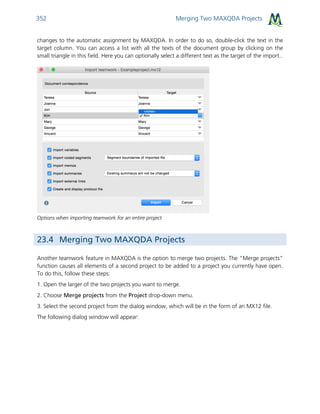 Merging Two MAXQDA Projects352
changes to the automatic assignment by MAXQDA. In order to do so, double-click the text in the
target column. You can access a list with all the texts of the document group by clicking on the
small triangle in this field. Here you can optionally select a different text as the target of the import..
Options when importing teamwork for an entire project
23.4 Merging Two MAXQDA Projects
Another teamwork feature in MAXQDA is the option to merge two projects. The “Merge projects”
function causes all elements of a second project to be added to a project you currently have open.
To do this, follow these steps:
1. Open the larger of the two projects you want to merge.
2. Choose Merge projects from the Project drop-down menu.
3. Select the second project from the dialog window, which will be in the form of an MX12 file.
The following dialog window will appear:
 