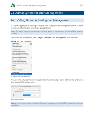 Admin System for User Management 355
24 Admin System for User Management
24.1 Calling Up and Activating User Management
MAXQDA supports teams working on projects with an optional user management system, in which
you can set different rights for different groups of users.
Note: The admin system is not designed to ensure secure of your projects, just for working together
in teams.
To activate user management, select Project > Activate user management from the menu.
Activating user management
The user who activates the user management will automatically become administrator and has to
set a password for his user name.
Set admin password
Caution: Note your password carefully! Without this password, the MAXQDA project can no longer
be opened.
 