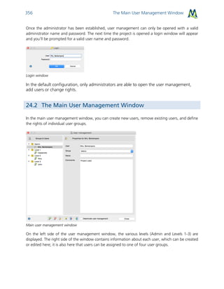 The Main User Management Window356
Once the administrator has been established, user management can only be opened with a valid
administrator name and password. The next time the project is opened a login window will appear
and you'll be prompted for a valid user name and password.
Login window
In the default configuration, only administrators are able to open the user management,
add users or change rights.
24.2 The Main User Management Window
In the main user management window, you can create new users, remove existing users, and define
the rights of individual user groups.
Main user management window
On the left side of the user management window, the various levels (Admin and Levels 1-3) are
displayed. The right side of the window contains information about each user, which can be created
or edited here; it is also here that users can be assigned to one of four user groups.
 