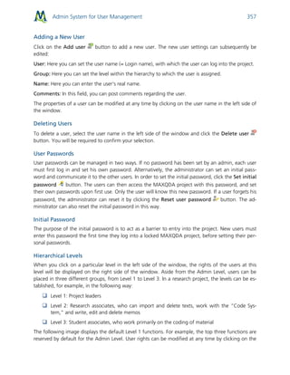 Admin System for User Management 357
Adding a New User
Click on the Add user button to add a new user. The new user settings can subsequently be
edited:
User: Here you can set the user name (= Login name), with which the user can log into the project.
Group: Here you can set the level within the hierarchy to which the user is assigned.
Name: Here you can enter the user's real name.
Comments: In this field, you can post comments regarding the user.
The properties of a user can be modified at any time by clicking on the user name in the left side of
the window.
Deleting Users
To delete a user, select the user name in the left side of the window and click the Delete user
button. You will be required to confirm your selection.
User Passwords
User passwords can be managed in two ways. If no password has been set by an admin, each user
must first log in and set his own password. Alternatively, the administrator can set an initial pass-
word and communicate it to the other users. In order to set the initial password, click the Set initial
password button. The users can then access the MAXQDA project with this password, and set
their own passwords upon first use. Only the user will know this new password. If a user forgets his
password, the administrator can reset it by clicking the Reset user password button. The ad-
ministrator can also reset the initial password in this way.
Initial Password
The purpose of the initial password is to act as a barrier to entry into the project. New users must
enter this password the first time they log into a locked MAXQDA project, before setting their per-
sonal passwords.
Hierarchical Levels
When you click on a particular level in the left side of the window, the rights of the users at this
level will be displayed on the right side of the window. Aside from the Admin Level, users can be
placed in three different groups, from Level 1 to Level 3. In a research project, the levels can be es-
tablished, for example, in the following way:
 Level 1: Project leaders
 Level 2: Research associates, who can import and delete texts, work with the “Code Sys-
tem,” and write, edit and delete memos
 Level 3: Student associates, who work primarily on the coding of material
The following image displays the default Level 1 functions. For example, the top three functions are
reserved by default for the Admin Level. User rights can be modified at any time by clicking on the
 