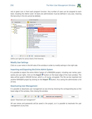 The Main User Management Window358
red or green icon in front each program function. Any number of users can be assigned to each
level, including the Admin Level. At least one administrator must be defined in any case, meaning
the last entry in this list cannot be deleted.
Define user rights for various levels of the hierarchy
Modify User Settings
Click on a user name in the left side of the window in order to modify settings in the right side.
Importing and Exporting the Entire Admin System
It is possible to export the entire Admin System of a MAXQDA project, including user names, pass-
words and user rights. Click on the Export button on the lower edge of the main window. The
data will be saved in MXUSR format, which is, of course, encrypted. This file can be imported into
another MAXQDA project by clicking on the Import button, thus saving the administrator a lot
of time.
Deactivating User Management
It is possible to deactivate user management at any time by checking the corresponding box at the
lower edge of the window, then closing the window.
Option “Deactivate user management”
All user names and passwords will be saved in the project, so it is possible to reactivate the user
management at any time.
 