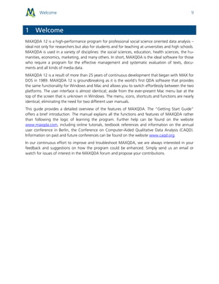 Welcome 9
1 Welcome
MAXQDA 12 is a high-performance program for professional social science oriented data analysis –
ideal not only for researchers but also for students and for teaching at universities and high schools.
MAXQDA is used in a variety of disciplines: the social sciences, education, health sciences, the hu-
manities, economics, marketing, and many others. In short, MAXQDA is the ideal software for those
who require a program for the effective management and systematic evaluation of texts, docu-
ments and all kinds of media data.
MAXQDA 12 is a result of more than 25 years of continuous development that began with MAX for
DOS in 1989. MAXQDA 12 is groundbreaking as it is the world's first QDA software that provides
the same functionality for Windows and Mac and allows you to switch effortlessly between the two
platforms. The user interface is almost identical; aside from the ever-present Mac menu bar at the
top of the screen that is unknown in Windows. The menu, icons, shortcuts and functions are nearly
identical, eliminating the need for two different user manuals.
This guide provides a detailed overview of the features of MAXQDA. The “Getting Start Guide”
offers a brief introduction. The manual explains all the functions and features of MAXQDA rather
than following the logic of learning the program. Further help can be found on the website
www.maxqda.com, including online tutorials, textbook references and information on the annual
user conference in Berlin, the Conference on Computer-Aided Qualitative Data Analysis (CAQD).
Information on past and future conferences can be found on the website www.caqd.org.
In our continuous effort to improve and troubleshoot MAXQDA, we are always interested in your
feedback and suggestions on how the program could be enhanced. Simply send us an email or
watch for issues of interest in the MAXQDA forum and propose your contributions.
 