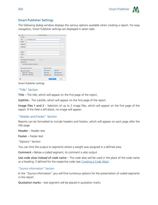 Smart Publisher360
Smart Publisher Settings
The following dialog window displays the various options available when creating a report. For easy
navigation, Smart Publisher settings are displayed in seven tabs:
Smart Publisher settings
“Title“ Section
Title – The title, which will appear on the first page of the report.
Subtitle – The subtitle, which will appear on the first page of the report.
Image files 1 and 2 – Selection of up to 2 image files, which will appear on the first page of the
report. If the field is left blank, no image will appear.
”Header and Footer” Section
Reports can be formatted to include headers and footers, which will appear on each page after the
title page.
Header – Header text
Footer – Footer text
“Options” Section
You can limit the output to segments where a weight was assigned in a defined area.
Comment – Below a coded segment, its comment is also output.
Use code alias instead of code name – The code alias will be used in the place of the code name
as a heading, if defined for the respective code (see Creating a Code Alias).
“Source information” Section
In the “Source information” you will find numerous options for the presentation of coded segments
in the report.
Quotation marks – text segment will be placed in quotation marks
 