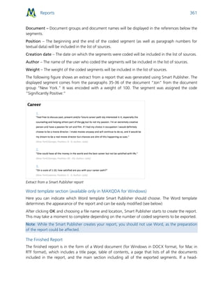 Reports 361
Document – Document groups and document names will be displayed in the references below the
segments.
Position – The beginning and the end of the coded segment (as well as paragraph numbers for
textual data) will be included in the list of sources.
Creation date – The date on which the segments were coded will be included in the list of sources.
Author – The name of the user who coded the segments will be included in the list of sources.
Weight – The weight of the coded segments will be included in the list of sources.
The following figure shows an extract from a report that was generated using Smart Publisher. The
displayed segment comes from the paragraphs 35-36 of the document “Jon” from the document
group “New York.” It was encoded with a weight of 100. The segment was assigned the code
“Significantly Positive:”
Extract from a Smart Publisher report
Word template section (available only in MAXQDA for Windows)
Here you can indicate which Word template Smart Publisher should choose. The Word template
determines the appearance of the report and can be easily modified (see below)
After clicking OK and choosing a file name and location, Smart Publisher starts to create the report.
This may take a moment to complete depending on the number of coded segments to be exported.
Note: While the Smart Publisher creates your report, you should not use Word, as the preparation
of the report could be affected.
The Finished Report
The finished report is in the form of a Word document (for Windows in DOCX format, for Mac in
RTF format), which includes a title page, table of contents, a page that lists of all the documents
included in the report, and the main section including all of the exported segments. If a head-
 