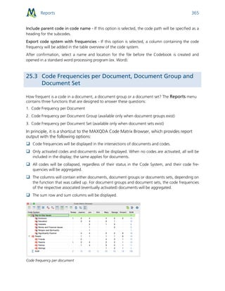 Reports 365
Include parent code in code name - If this option is selected, the code path will be specified as a
heading for the subcodes.
Export code system with frequencies - If this option is selected, a column containing the code
frequency will be added in the table overview of the code system.
After confirmation, select a name and location for the file before the Codebook is created and
opened in a standard word processing program (ex. Word).
25.3 Code Frequencies per Document, Document Group and
Document Set
How frequent is a code in a document, a document group or a document set? The Reports menu
contains three functions that are designed to answer these questions:
1. Code Frequency per Document
2. Code Frequency per Document Group (available only when document groups exist)
3. Code Frequency per Document Set (available only when document sets exist)
In principle, it is a shortcut to the MAXQDA Code Matrix Browser, which provides report
output with the following options:
 Code frequencies will be displayed in the intersections of documents and codes.
 Only activated codes and documents will be displayed. When no codes are activated, all will be
included in the display; the same applies for documents.
 All codes will be collapsed, regardless of their status in the Code System, and their code fre-
quencies will be aggregated.
 The columns will contain either documents, document groups or documents sets, depending on
the function that was called up. For document groups and document sets, the code frequencies
of the respective associated (eventually activated) documents will be aggregated.
 The sum row and sum columns will be displayed.
Code frequency per document
 