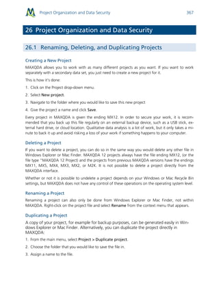 Project Organization and Data Security 367
26 Project Organization and Data Security
26.1 Renaming, Deleting, and Duplicating Projects
Creating a New Project
MAXQDA allows you to work with as many different projects as you want. If you want to work
separately with a secondary data set, you just need to create a new project for it.
This is how it’s done:
1. Click on the Project drop-down menu.
2. Select New project.
3. Navigate to the folder where you would like to save this new project
4. Give the project a name and click Save.
Every project in MAXQDA is given the ending MX12. In order to secure your work, it is recom-
mended that you back up this file regularly on an external backup device, such as a USB stick, ex-
ternal hard drive, or cloud location. Qualitative data analysis is a lot of work, but it only takes a mi-
nute to back it up and avoid risking a loss of your work if something happens to your computer.
Deleting a Project
If you want to delete a project, you can do so in the same way you would delete any other file in
Windows Explorer or Mac Finder. MAXQDA 12 projects always have the file ending MX12, (or the
file type “MAXQDA 12 Project) and the projects from previous MAXQDA versions have the endings
MX11, MX5, MX4, MX3, MX2, or M2K. It is not possible to delete a project directly from the
MAXQDA interface.
Whether or not it is possible to undelete a project depends on your Windows or Mac Recycle Bin
settings, but MAXQDA does not have any control of these operations on the operating system level.
Renaming a Project
Renaming a project can also only be done from Windows Explorer or Mac Finder, not within
MAXQDA. Right-click on the project file and select Rename from the context menu that appears.
Duplicating a Project
A copy of your project, for example for backup purposes, can be generated easily in Win-
dows Explorer or Mac Finder. Alternatively, you can duplicate the project directly in
MAXQDA:
1. From the main menu, select Project > Duplicate project.
2. Choose the folder that you would like to save the file in.
3. Assign a name to the file.
 