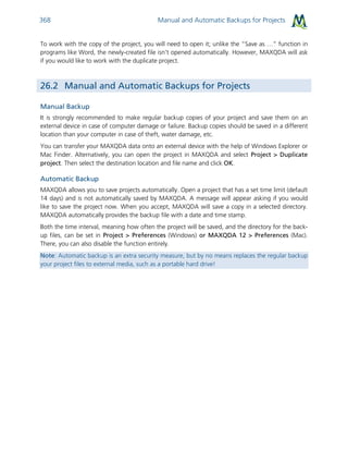 Manual and Automatic Backups for Projects368
To work with the copy of the project, you will need to open it; unlike the “Save as …” function in
programs like Word, the newly-created file isn’t opened automatically. However, MAXQDA will ask
if you would like to work with the duplicate project.
26.2 Manual and Automatic Backups for Projects
Manual Backup
It is strongly recommended to make regular backup copies of your project and save them on an
external device in case of computer damage or failure. Backup copies should be saved in a different
location than your computer in case of theft, water damage, etc.
You can transfer your MAXQDA data onto an external device with the help of Windows Explorer or
Mac Finder. Alternatively, you can open the project in MAXQDA and select Project > Duplicate
project. Then select the destination location and file name and click OK.
Automatic Backup
MAXQDA allows you to save projects automatically. Open a project that has a set time limit (default
14 days) and is not automatically saved by MAXQDA. A message will appear asking if you would
like to save the project now. When you accept, MAXQDA will save a copy in a selected directory.
MAXQDA automatically provides the backup file with a date and time stamp.
Both the time interval, meaning how often the project will be saved, and the directory for the back-
up files, can be set in Project > Preferences (Windows) or MAXQDA 12 > Preferences (Mac).
There, you can also disable the function entirely.
Note: Automatic backup is an extra security measure, but by no means replaces the regular backup
your project files to external media, such as a portable hard drive!
 