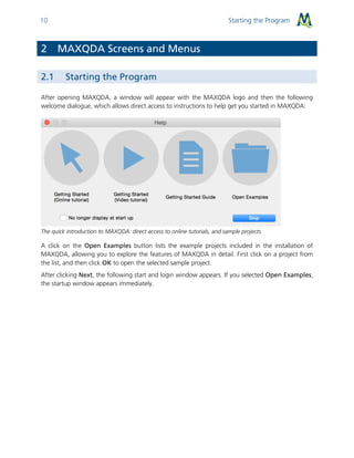 Starting the Program10
2 MAXQDA Screens and Menus
2.1 Starting the Program
After opening MAXQDA, a window will appear with the MAXQDA logo and then the following
welcome dialogue, which allows direct access to instructions to help get you started in MAXQDA:
The quick introduction to MAXQDA: direct access to online tutorials, and sample projects
A click on the Open Examples button lists the example projects included in the installation of
MAXQDA, allowing you to explore the features of MAXQDA in detail. First click on a project from
the list, and then click OK to open the selected sample project.
After clicking Next, the following start and login window appears. If you selected Open Examples,
the startup window appears immediately.
 