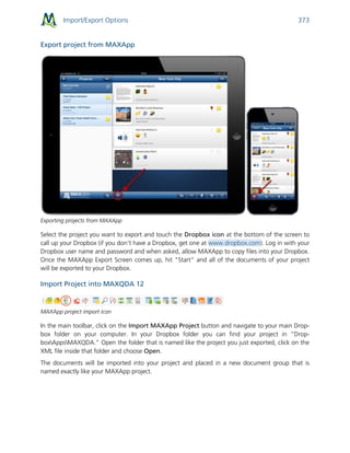 Import/Export Options 373
Export project from MAXApp
Exporting projects from MAXApp
Select the project you want to export and touch the Dropbox icon at the bottom of the screen to
call up your Dropbox (if you don't have a Dropbox, get one at www.dropbox.com). Log in with your
Dropbox user name and password and when asked, allow MAXApp to copy files into your Dropbox.
Once the MAXApp Export Screen comes up, hit "Start" and all of the documents of your project
will be exported to your Dropbox.
Import Project into MAXQDA 12
MAXApp project import icon
In the main toolbar, click on the Import MAXApp Project button and navigate to your main Drop-
box folder on your computer. In your Dropbox folder you can find your project in “Drop-
boxAppsMAXQDA.” Open the folder that is named like the project you just exported, click on the
XML file inside that folder and choose Open.
The documents will be imported into your project and placed in a new document group that is
named exactly like your MAXApp project.
 