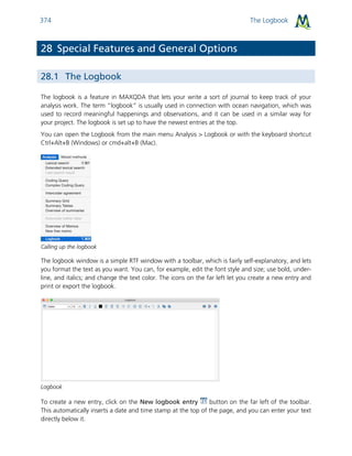 The Logbook374
28 Special Features and General Options
28.1 The Logbook
The logbook is a feature in MAXQDA that lets your write a sort of journal to keep track of your
analysis work. The term “logbook” is usually used in connection with ocean navigation, which was
used to record meaningful happenings and observations, and it can be used in a similar way for
your project. The logbook is set up to have the newest entries at the top.
You can open the Logbook from the main menu Analysis > Logbook or with the keyboard shortcut
Ctrl+Alt+B (Windows) or cmd+alt+B (Mac).
Calling up the logbook
The logbook window is a simple RTF window with a toolbar, which is fairly self-explanatory, and lets
you format the text as you want. You can, for example, edit the font style and size; use bold, under-
line, and italics; and change the text color. The icons on the far left let you create a new entry and
print or export the logbook.
Logbook
To create a new entry, click on the New logbook entry button on the far left of the toolbar.
This automatically inserts a date and time stamp at the top of the page, and you can enter your text
directly below it.
 