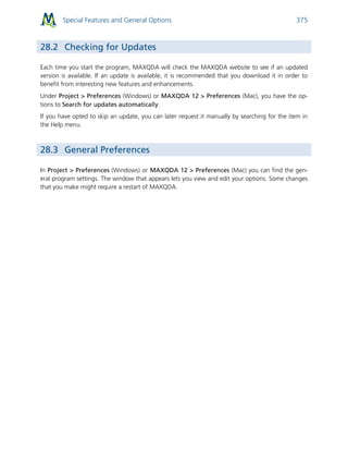 Special Features and General Options 375
28.2 Checking for Updates
Each time you start the program, MAXQDA will check the MAXQDA website to see if an updated
version is available. If an update is available, it is recommended that you download it in order to
benefit from interesting new features and enhancements.
Under Project > Preferences (Windows) or MAXQDA 12 > Preferences (Mac), you have the op-
tions to Search for updates automatically.
If you have opted to skip an update, you can later request it manually by searching for the item in
the Help menu.
28.3 General Preferences
In Project > Preferences (Windows) or MAXQDA 12 > Preferences (Mac) you can find the gen-
eral program settings. The window that appears lets you view and edit your options. Some changes
that you make might require a restart of MAXQDA.
 