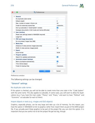 General Preferences376
Preferences window
The following settings can be changed:
”General” settings
No duplicate code names
If this option is checked, you will not be able to create more than one code in the “Code System”
with the same name. This also applies to subcodes. In some cases, you will want to allow for dupli-
cations (e.g. if you have the main codes “Theory” and “Praxis,” and want to have “Political” and
“Economic” as subcodes for each of them).
Import objects in texts (e.g. images and OLE-objects)
Graphics, especially photos, can be very large and take up a lot of memory. For this reason, you
have the option in MAXQDA to link to graphics rather than import them as part of the MX4 project
file. If you actually want these graphics to be part of the project file, you can click this option. It is
important that you be careful not to let the project file get too big, though.
 
