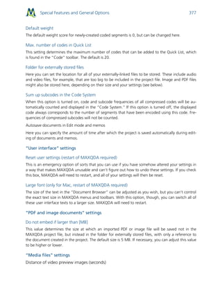 Special Features and General Options 377
Default weight
The default weight score for newly-created coded segments is 0, but can be changed here.
Max. number of codes in Quick List
This setting determines the maximum number of codes that can be added to the Quick List, which
is found in the “Code” toolbar. The default is 20.
Folder for externally stored files
Here you can set the location for all of your externally-linked files to be stored. These include audio
and video files, for example, that are too big to be included in the project file. Image and PDF files
might also be stored here, depending on their size and your settings (see below).
Sum up subcodes in the Code System
When this option is turned on, code and subcode frequencies of all compressed codes will be au-
tomatically counted and displayed in the “Code System.” If this option is turned off, the displayed
code always corresponds to the number of segments that have been encoded using this code. Fre-
quencies of compressed subcodes will not be counted.
Autosave documents in Edit mode and memos
Here you can specify the amount of time after which the project is saved automatically during edit-
ing of documents and memos.
”User interface” settings
Reset user settings (restart of MAXQDA required)
This is an emergency option of sorts that you can use if you have somehow altered your settings in
a way that makes MAXQDA unusable and can’t figure out how to undo these settings. If you check
this box, MAXQDA will need to restart, and all of your settings will then be reset.
Large font (only for Mac, restart of MAXQDA required)
The size of the text in the “Document Browser” can be adjusted as you wish, but you can’t control
the exact text size in MAXQDA menus and toolbars. With this option, though, you can switch all of
these user interface texts to a larger size. MAXQDA will need to restart.
”PDF and image documents” settings
Do not embed if larger than [MB]
This value determines the size at which an imported PDF or image file will be saved not in the
MAXQDA project file, but instead in the folder for externally stored files, with only a reference to
the document created in the project. The default size is 5 MB. If necessary, you can adjust this value
to be higher or lower.
“Media files” settings
Distance of video preview images (seconds)
 