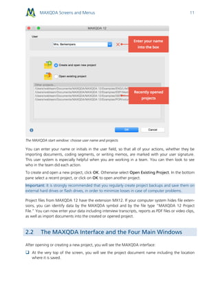 MAXQDA Screens and Menus 11
The MAXQDA start window: choose user name and projects
You can enter your name or initials in the user field, so that all of your actions, whether they be
importing documents, coding segments, or writing memos, are marked with your user signature.
This user system is especially helpful when you are working in a team. You can then look to see
who in the team did each action.
To create and open a new project, click OK. Otherwise select Open Existing Project. In the bottom
pane select a recent project, or click on OK to open another project.
Important: It is strongly recommended that you regularly create project backups and save them on
external hard drives or flash drives, in order to minimize losses in case of computer problems.
Project files from MAXQDA 12 have the extension MX12. If your computer system hides file exten-
sions, you can identify data by the MAXQDA symbol and by the file type “MAXQDA 12 Project
File.” You can now enter your data including interview transcripts, reports as PDF files or video clips,
as well as import documents into the created or opened project.
2.2 The MAXQDA Interface and the Four Main Windows
After opening or creating a new project, you will see the MAXQDA interface:
 At the very top of the screen, you will see the project document name including the location
where it is saved.
 