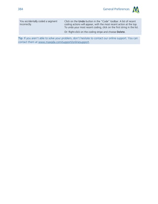 General Preferences384
You accidentally coded a segment
incorrectly.
Click on the Undo button in the “Code” toolbar. A list of recent
coding actions will appear, with the most recent action at the top.
To undo your most recent coding, click on the first string in the list.
Or: Right-click on the coding stripe and choose Delete.
Tip: If you aren’t able to solve your problem, don’t hesitate to contact our online support. You can
contact them at www.maxqda.com/support/onlinesupport.
 