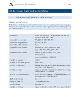 Technical Data and Information 385
31 Technical Data and Information
31.1 Limitations and technical information
MAXQDA sets very few limits.
Note: Please note that several thousand documents, codes and coded segments may reduce per-
formance. The size of a document and the amount of coded segments per document may influence
the performance, too.
Text length: No set limit, but it isn’t recommended that you im-
port texts larger than 1 MB
Importable Text formats: RTF, DOC/X, ODT, PDF, TXT
Importable Image formats:
Importable Table formats:
JPG, GIF, TIF, PNG
XLS/S
Supported Audio formats: Windows: MP3, WAV, WMA, AAC, M4A
Mac: MP3, WAV, AAC, CAF, M4A
Supported Video formats: MP4, MOV, MPG, AVI, M4V, 3GP, 3GGP
Windows: WMV
recommended Codec: H.264/AVC
Number of projects: No limit
Number of document groups: No set limit
Number of documents: 99,999, but check performance before working with
more than 1,000 documents
Number of codes: No set limit, but check performance before working
with more than 1,000 codes
Number of coded segments No set limit, but check performance before working
with more than 10,000 segments
Code System levels Max. 10
Strings in MAXQDA: Usually 63 characters
Numerical data: 10 characters
Number of variables No set limit, but more than 250 is not recommended
 